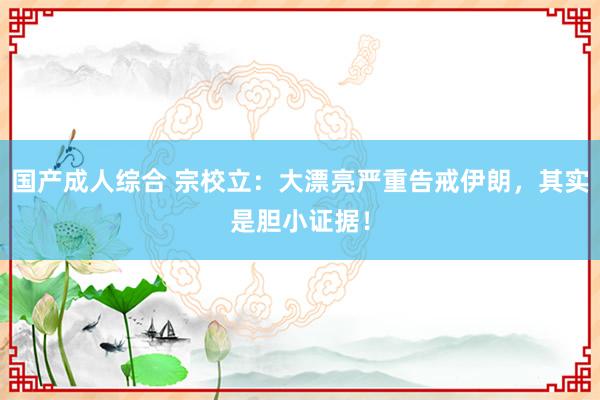 国产成人综合 宗校立：大漂亮严重告戒伊朗，其实是胆小证据！