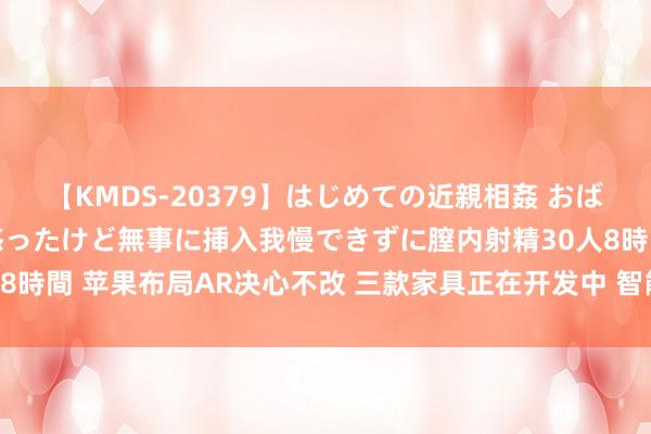 【KMDS-20379】はじめての近親相姦 おばさんの誘いに最初は戸惑ったけど無事に挿入我慢できずに膣内射精30人8時間 苹果布局AR决心不改 三款家具正在开发中 智能眼镜或对标Meta