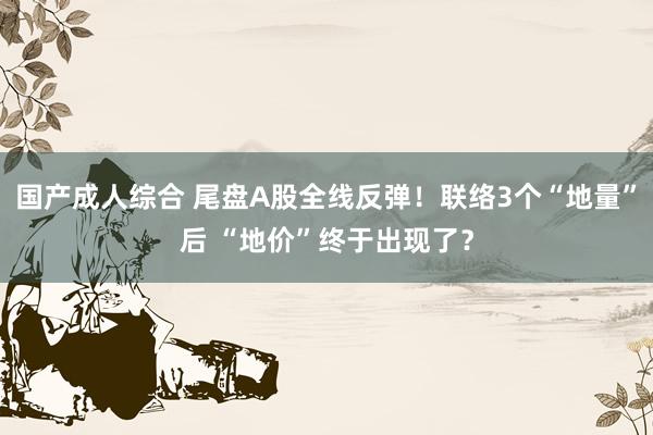 国产成人综合 尾盘A股全线反弹！联络3个“地量”后 “地价”终于出现了？