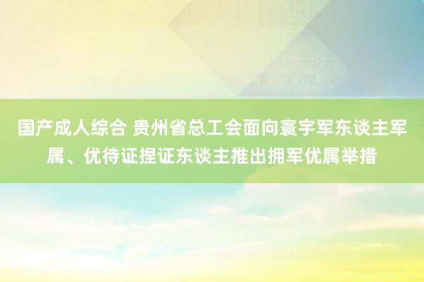 国产成人综合 贵州省总工会面向寰宇军东谈主军属、优待证捏证东谈主推出拥军优属举措