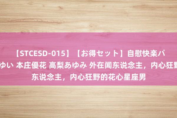 【STCESD-015】【お得セット】自慰快楽パラノイド 大場ゆい 本庄優花 高梨あゆみ 外在闻东说念主，内心狂野的花心星座男