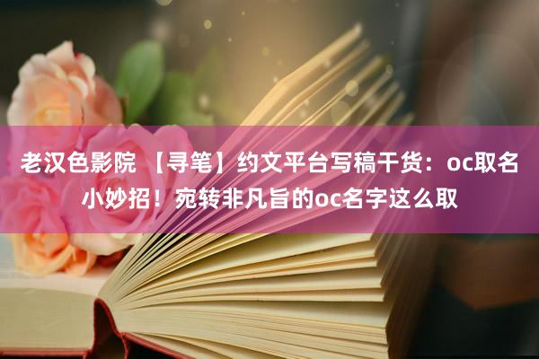 老汉色影院 【寻笔】约文平台写稿干货：oc取名小妙招！宛转非凡旨的oc名字这么取