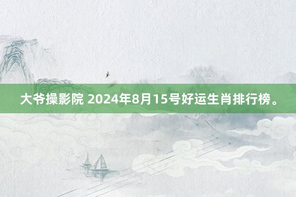 大爷操影院 2024年8月15号好运生肖排行榜。