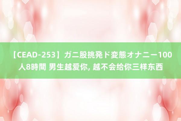 【CEAD-253】ガニ股挑発ド変態オナニー100人8時間 男生越爱你， 越不会给你三样东西