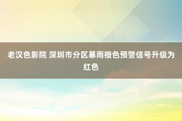 老汉色影院 深圳市分区暴雨橙色预警信号升级为红色