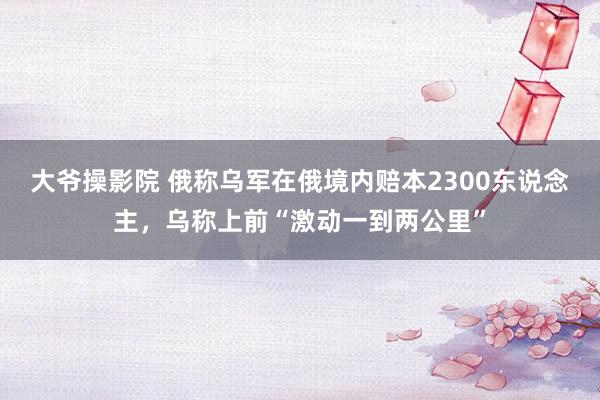 大爷操影院 俄称乌军在俄境内赔本2300东说念主，乌称上前“激动一到两公里”