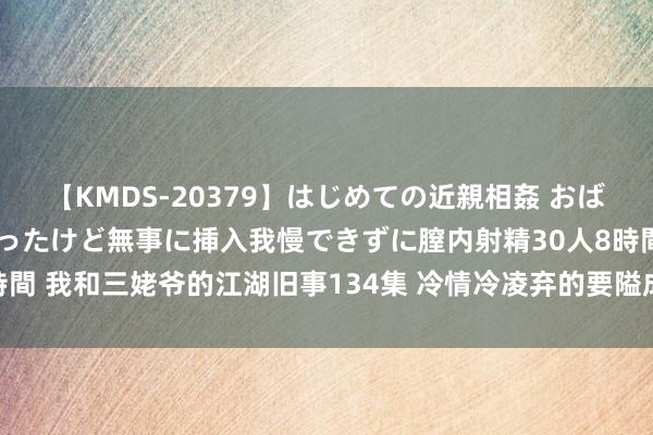 【KMDS-20379】はじめての近親相姦 おばさんの誘いに最初は戸惑ったけど無事に挿入我慢できずに膣内射精30人8時間 我和三姥爷的江湖旧事134集 冷情冷凌弃的要隘成为小日本终末的归宿