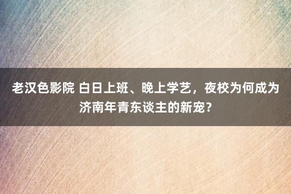 老汉色影院 白日上班、晚上学艺，夜校为何成为济南年青东谈主的新宠？