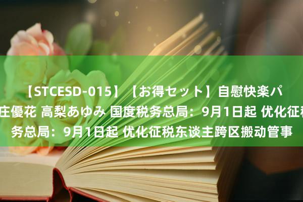 【STCESD-015】【お得セット】自慰快楽パラノイド 大場ゆい 本庄優花 高梨あゆみ 国度税务总局：9月1日起 优化征税东谈主跨区搬动管事