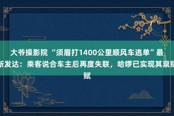 大爷操影院 “须眉打1400公里顺风车逃单”最新发达：乘客说合车主后再度失联，哈啰已实现其禀赋