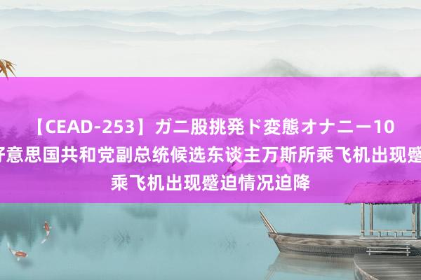 【CEAD-253】ガニ股挑発ド変態オナニー100人8時間 好意思国共和党副总统候选东谈主万斯所乘飞机出现蹙迫情况迫降