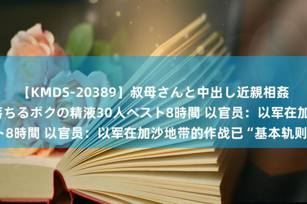 【KMDS-20389】叔母さんと中出し近親相姦 叔母さんの身体を伝い落ちるボクの精液30人ベスト8時間 以官员：以军在加沙地带的作战已“基本轨则”