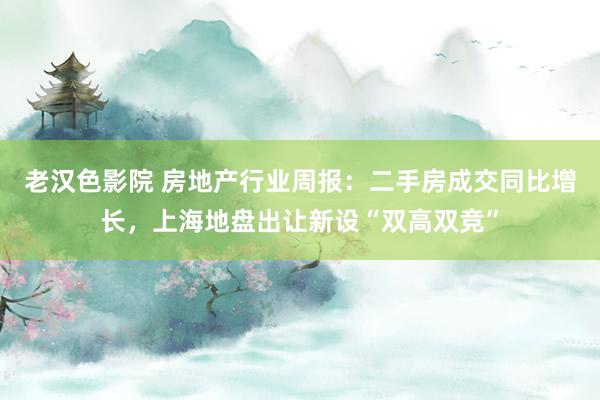 老汉色影院 房地产行业周报：二手房成交同比增长，上海地盘出让新设“双高双竞”