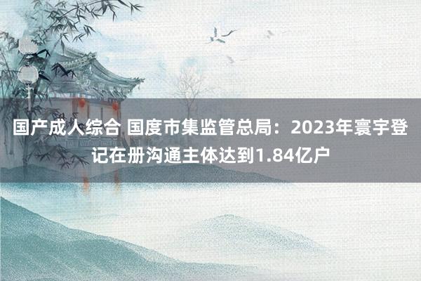 国产成人综合 国度市集监管总局：2023年寰宇登记在册沟通主体达到1.84亿户