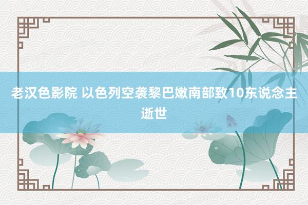 老汉色影院 以色列空袭黎巴嫩南部致10东说念主逝世