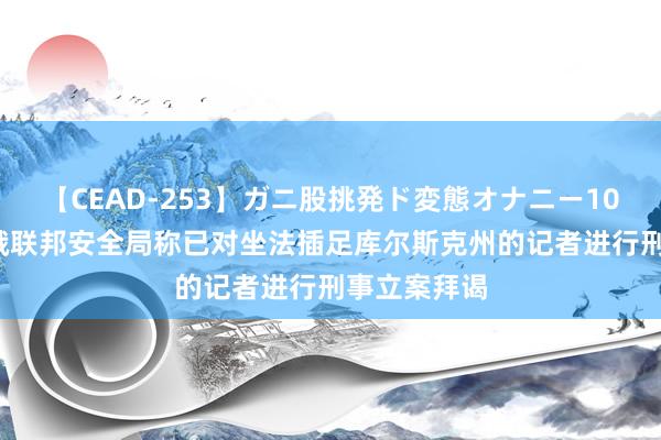 【CEAD-253】ガニ股挑発ド変態オナニー100人8時間 俄联邦安全局称已对坐法插足库尔斯克州的记者进行刑事立案拜谒