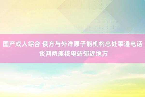 国产成人综合 俄方与外洋原子能机构总处事通电话 谈判两座核电站邻近地方