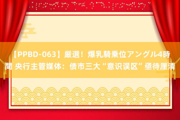 【PPBD-063】厳選！爆乳騎乗位アングル4時間 央行主管媒体：债市三大“意识误区”亟待厘清