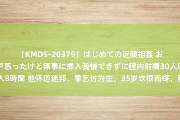 【KMDS-20379】はじめての近親相姦 おばさんの誘いに最初は戸惑ったけど無事に挿入我慢できずに膣内射精30人8時間 他怀道迷邦，靠乞讨为生，35岁饮恨而终，留住一诗，成不朽经典