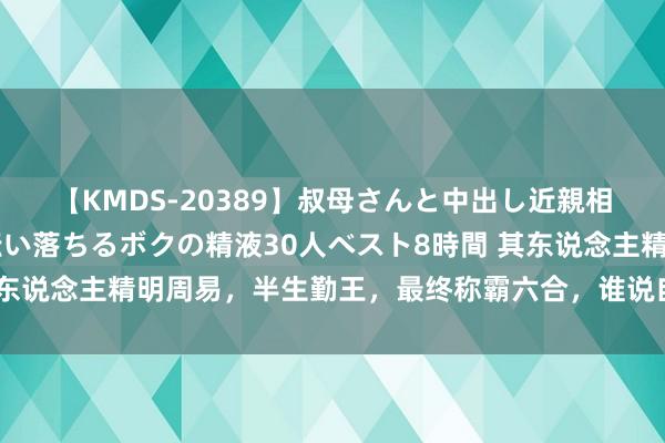 【KMDS-20389】叔母さんと中出し近親相姦 叔母さんの身体を伝い落ちるボクの精液30人ベスト8時間 其东说念主精明周易，半生勤王，最终称霸六合，谁说自古张氏无雄主？