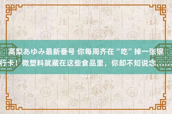 高梨あゆみ最新番号 你每周齐在“吃”掉一张银行卡！微塑料就藏在这些食品里，你却不知说念……