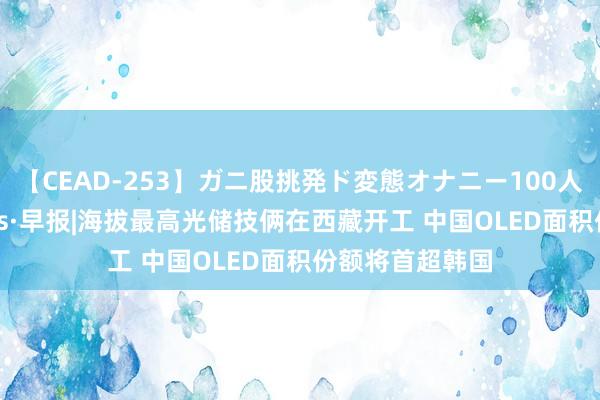 【CEAD-253】ガニ股挑発ド変態オナニー100人8時間 通讯Plus·早报|海拔最高光储技俩在西藏开工 中国OLED面积份额将首超韩国