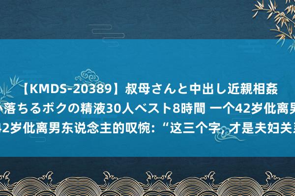 【KMDS-20389】叔母さんと中出し近親相姦 叔母さんの身体を伝い落ちるボクの精液30人ベスト8時間 一个42岁仳离男东说念主的叹惋: “这三个字， 才是夫妇关系变坏的运转”