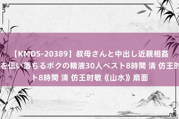 【KMDS-20389】叔母さんと中出し近親相姦 叔母さんの身体を伝い落ちるボクの精液30人ベスト8時間 清 仿王时敏《山水》扇面