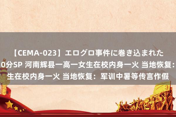 【CEMA-023】エログロ事件に巻き込まれた 人妻たちの昭和史 210分SP 河南辉县一高一女生在校内身一火 当地恢复：军训中暑等传言作假