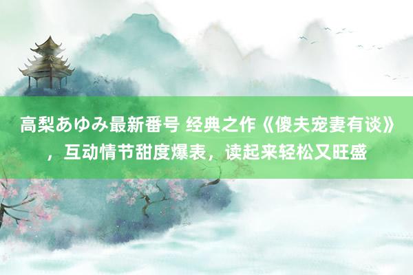 高梨あゆみ最新番号 经典之作《傻夫宠妻有谈》，互动情节甜度爆表，读起来轻松又旺盛