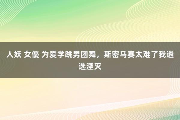 人妖 女優 为爱学跳男团舞，斯密马赛太难了我遴选湮灭