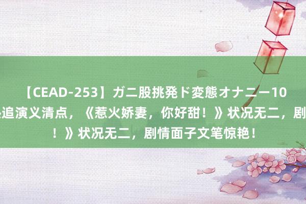 【CEAD-253】ガニ股挑発ド変態オナニー100人8時間 近期热追演义清点，《惹火娇妻，你好甜！》状况无二，剧情面子文笔惊艳！