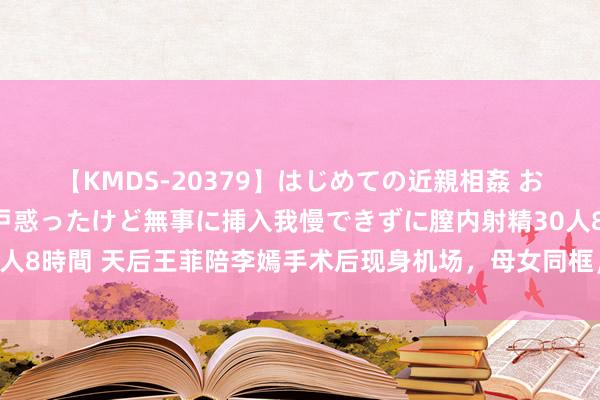 【KMDS-20379】はじめての近親相姦 おばさんの誘いに最初は戸惑ったけど無事に挿入我慢できずに膣内射精30人8時間 天后王菲陪李嫣手术后现身机场，母女同框，李嫣术后气象若何？