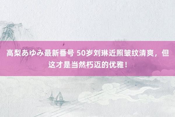 高梨あゆみ最新番号 50岁刘琳近照皱纹清爽，但这才是当然朽迈的优雅！