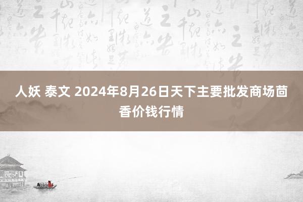 人妖 泰文 2024年8月26日天下主要批发商场茴香价钱行情