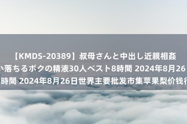 【KMDS-20389】叔母さんと中出し近親相姦 叔母さんの身体を伝い落ちるボクの精液30人ベスト8時間 2024年8月26日世界主要批发市集苹果梨价钱行情