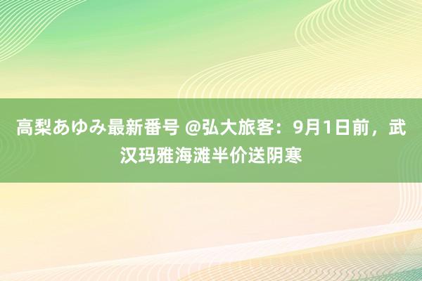 高梨あゆみ最新番号 @弘大旅客：9月1日前，武汉玛雅海滩半价送阴寒