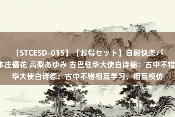 【STCESD-015】【お得セット】自慰快楽パラノイド 大場ゆい 本庄優花 高梨あゆみ 古巴驻华大使白诗德：古中不错相互学习，相互模仿