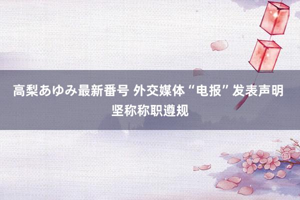 高梨あゆみ最新番号 外交媒体“电报”发表声明 坚称称职遵规