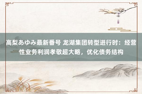 高梨あゆみ最新番号 龙湖集团转型进行时：经营性业务利润孝敬超大略，优化债务结构