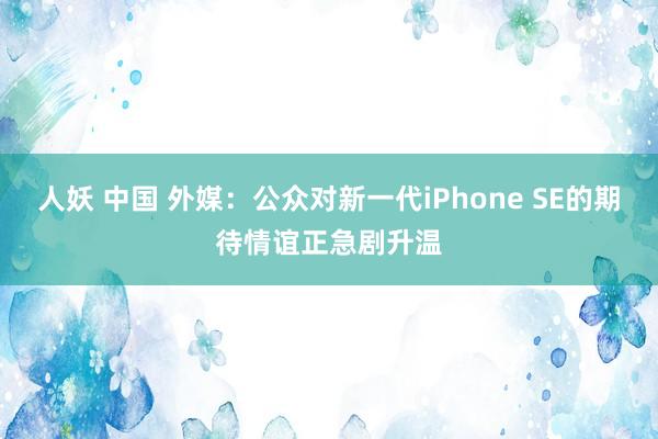 人妖 中国 外媒：公众对新一代iPhone SE的期待情谊正急剧升温