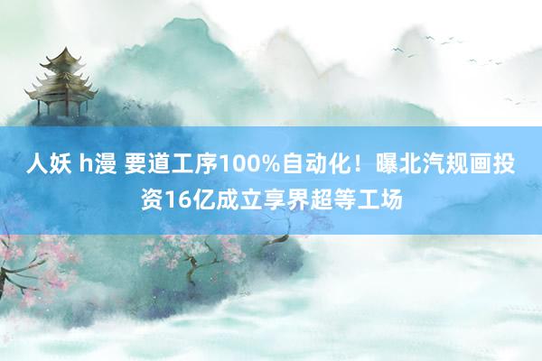 人妖 h漫 要道工序100%自动化！曝北汽规画投资16亿成立享界超等工场