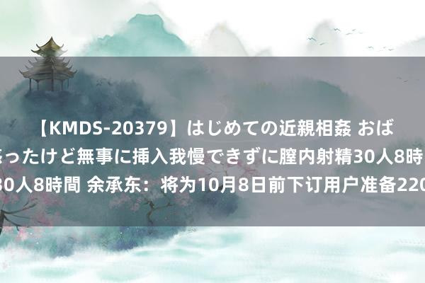 【KMDS-20379】はじめての近親相姦 おばさんの誘いに最初は戸惑ったけど無事に挿入我慢できずに膣内射精30人8時間 余承东：将为10月8日前下订用户准备22000元购车权力