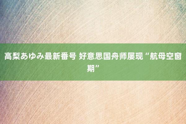 高梨あゆみ最新番号 好意思国舟师屡现“航母空窗期”