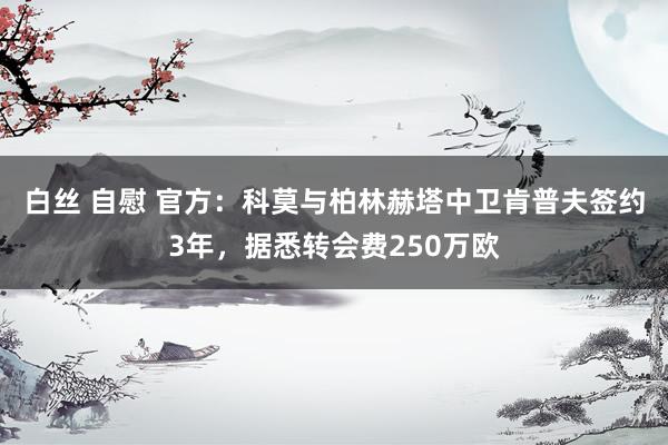 白丝 自慰 官方：科莫与柏林赫塔中卫肯普夫签约3年，据悉转会费250万欧