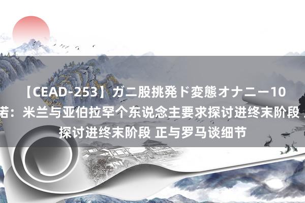 【CEAD-253】ガニ股挑発ド変態オナニー100人8時間 罗马诺：米兰与亚伯拉罕个东说念主要求探讨进终末阶段 正与罗马谈细节