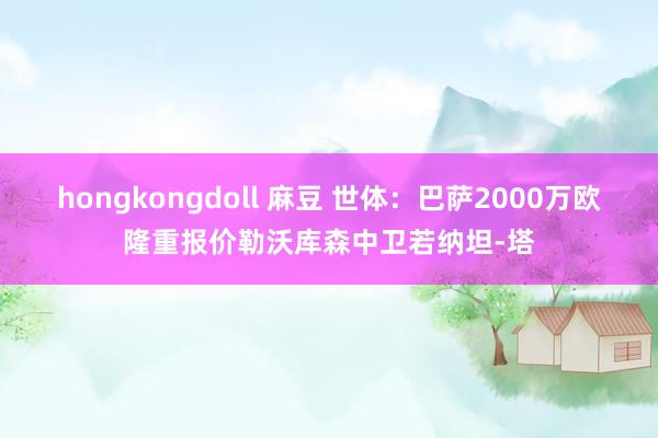 hongkongdoll 麻豆 世体：巴萨2000万欧隆重报价勒沃库森中卫若纳坦-塔