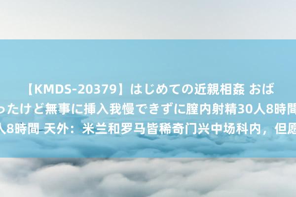 【KMDS-20379】はじめての近親相姦 おばさんの誘いに最初は戸惑ったけど無事に挿入我慢できずに膣内射精30人8時間 天外：米兰和罗马皆稀奇门兴中场科内，但愿约1500万欧引进