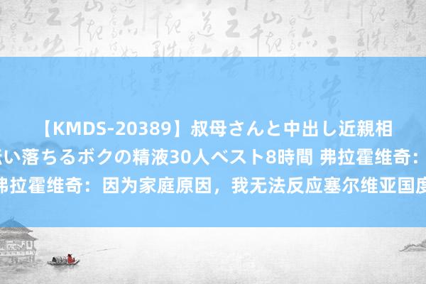 【KMDS-20389】叔母さんと中出し近親相姦 叔母さんの身体を伝い落ちるボクの精液30人ベスト8時間 弗拉霍维奇：因为家庭原因，我无法反应塞尔维亚国度队本期的征招