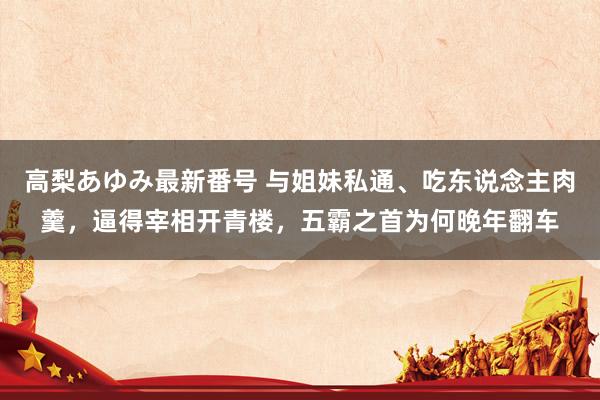 高梨あゆみ最新番号 与姐妹私通、吃东说念主肉羹，逼得宰相开青楼，五霸之首为何晚年翻车